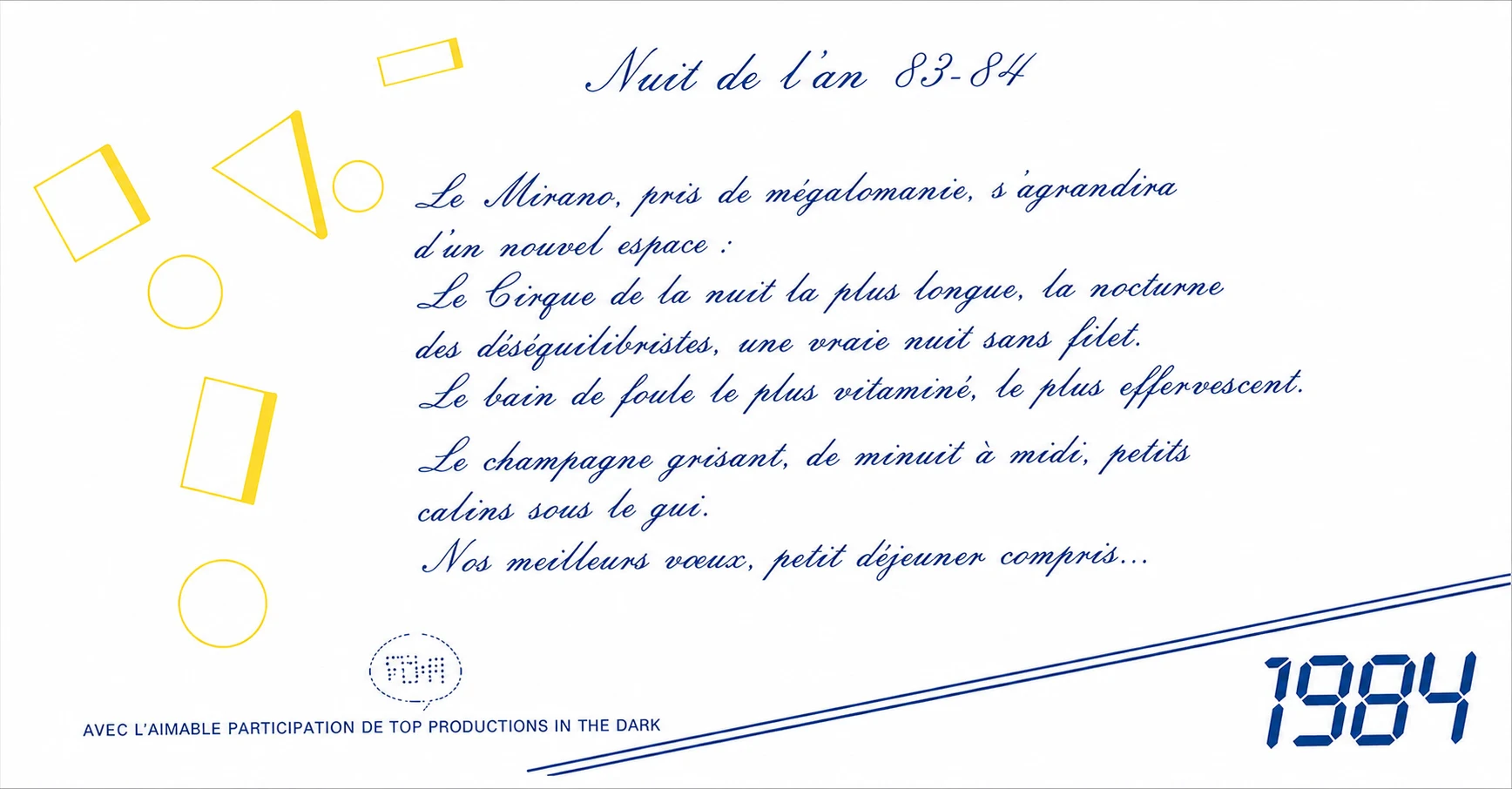 Invitation pour la Nuit de l'an 83-84 au Mirano Continental : « Le Mirano, pris de mégalomanie, s'agrandira d'un nouvel espace : Le Cirque de la nuit la plus longue, la nocturne des déséquilibristes, une vraie nuit sans filet. » Champagne de minuit à midi, petit déjeuner compris, avec la participation de Top Productions in the Dark. Écriture calligraphiée en bleu, formes géométriques jaunes et un « 1984 » en chiffres digitaux.