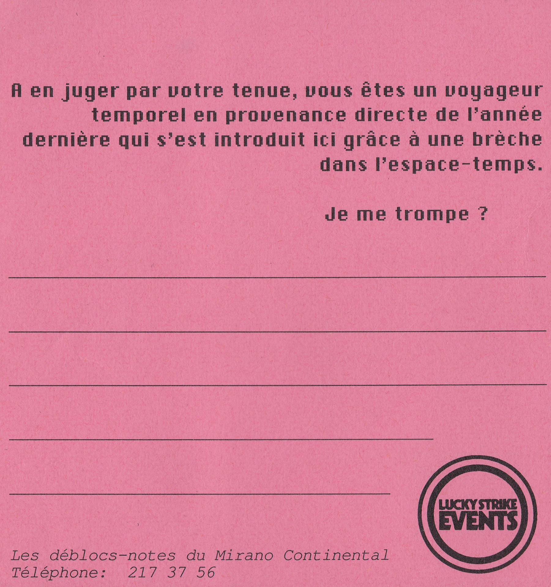 Notepad reading "A en juger par votre tenue, vous êtes un voyageur temporel en provenance directe de l'année dernière qui s'est introduit ici grâce à une brèche dans l'espace-temps. Je me trompe ?". Black print on pink paper, signed Les déblocs-notes du Mirano Continental with the Lucky Strike Events logo.